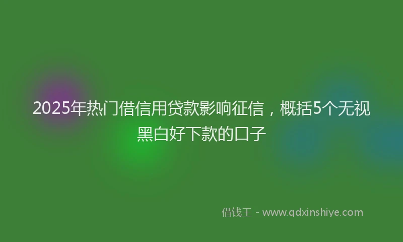 2025年热门借信用贷款影响征信，概括5个无视黑白好下款的口子