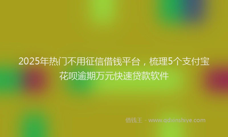 2025年热门不用征信借钱平台，梳理5个支付宝花呗逾期万元快速贷款软件