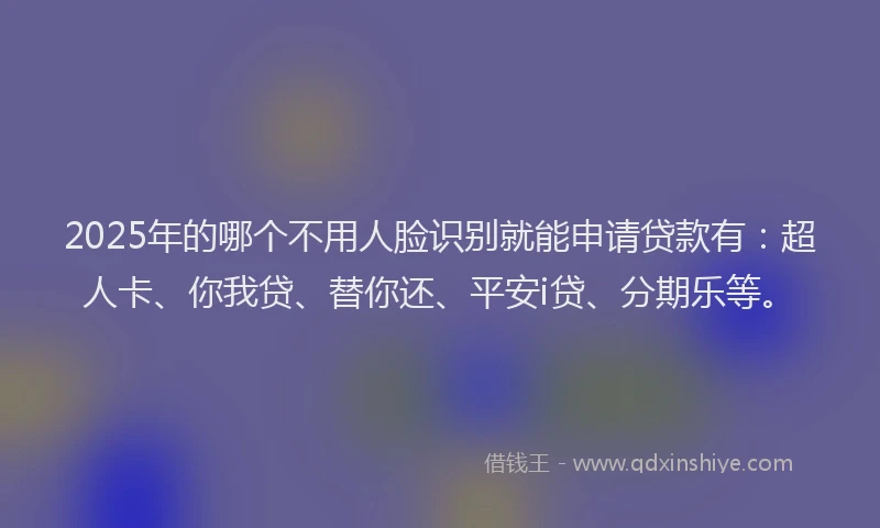 2025年的哪个不用人脸识别就能申请贷款有：超人卡、你我贷、替你还、平安i贷、分期乐等。