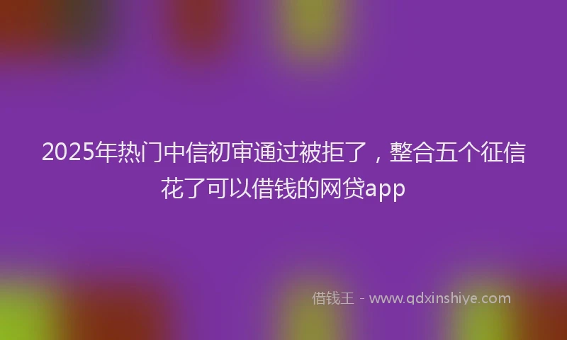 2025年热门中信初审通过被拒了，整合五个征信花了可以借钱的网贷app