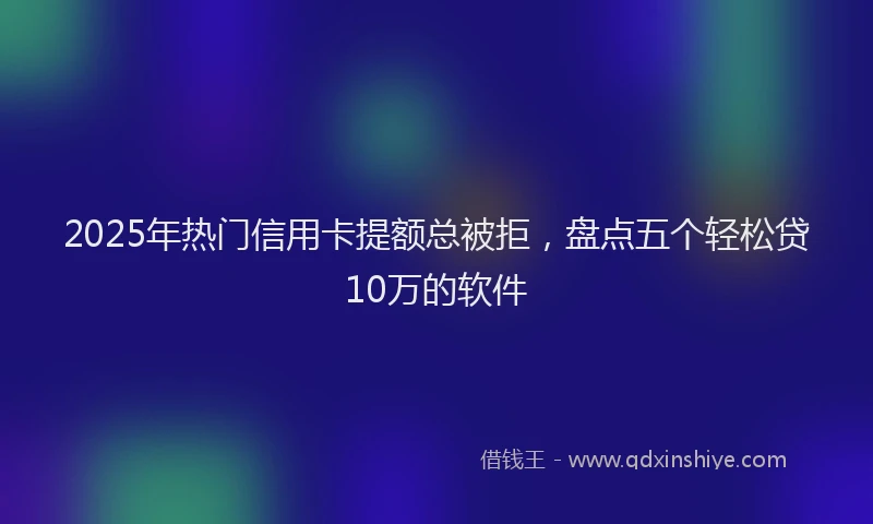 2025年热门信用卡提额总被拒，盘点五个轻松贷10万的软件