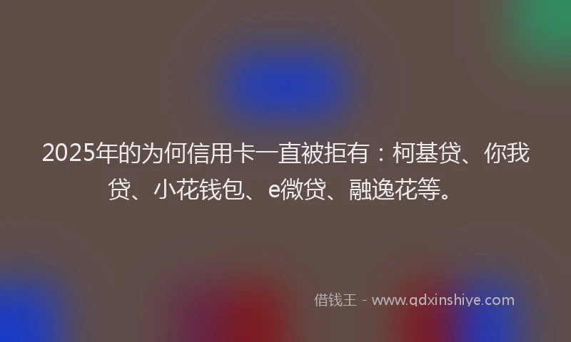 2025年的为何信用卡一直被拒有：柯基贷、你我贷、小花钱包、e微贷、融逸花等。