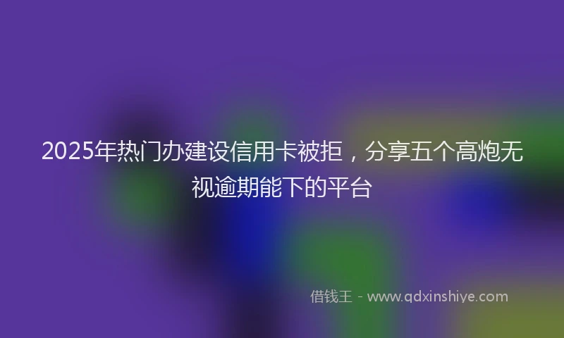 2025年热门办建设信用卡被拒，分享五个高炮无视逾期能下的平台