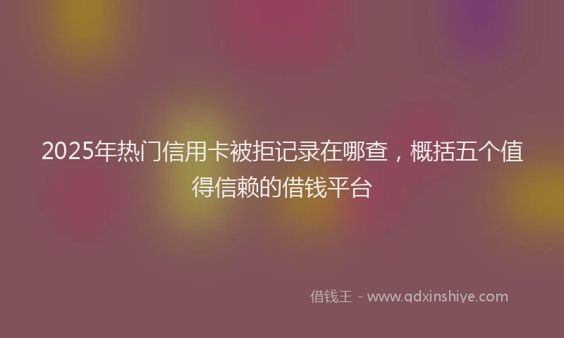 2025年热门信用卡被拒记录在哪查，概括五个值得信赖的借钱平台