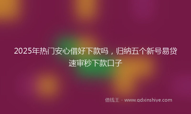 2025年热门安心借好下款吗，归纳五个新号易贷速审秒下款口子