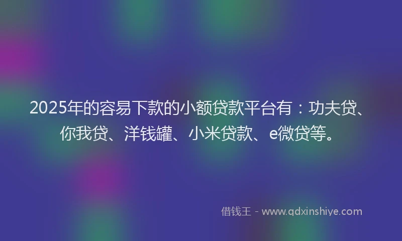 2025年的容易下款的小额贷款平台有：功夫贷、你我贷、洋钱罐、小米贷款、e微贷等。