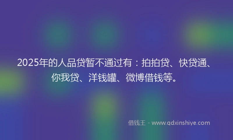 2025年的人品贷暂不通过有：拍拍贷、快贷通、你我贷、洋钱罐、微博借钱等。