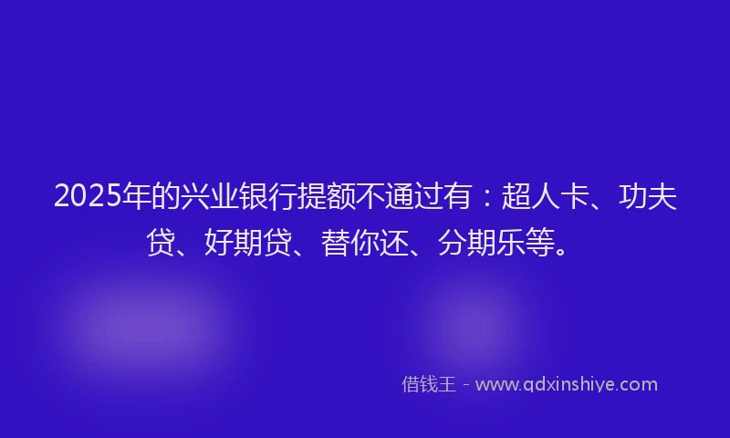 2025年的兴业银行提额不通过有：超人卡、功夫贷、好期贷、替你还、分期乐等。