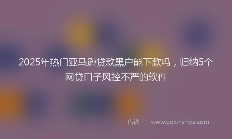 2025年热门亚马逊贷款黑户能下款吗，归纳5个网贷口子风控不严的软件