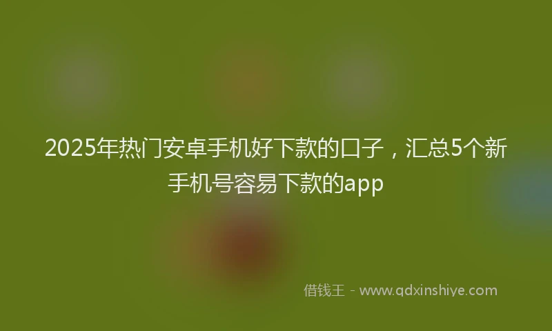 2025年热门安卓手机好下款的口子，汇总5个新手机号容易下款的app
