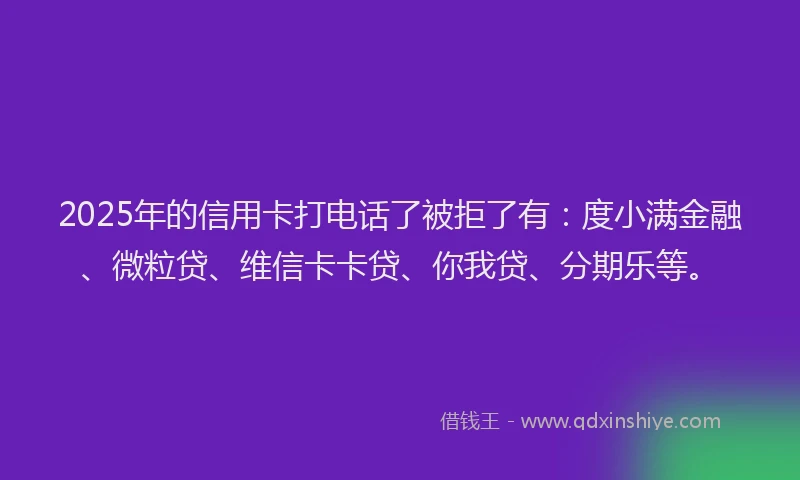 2025年的信用卡打电话了被拒了有：度小满金融、微粒贷、维信卡卡贷、你我贷、分期乐等。