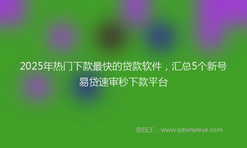 2025年热门下款最快的贷款软件，汇总5个新号易贷速审秒下款平台