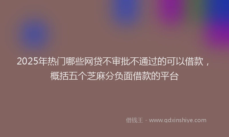 2025年热门哪些网贷不审批不通过的可以借款，概括五个芝麻分负面借款的平台