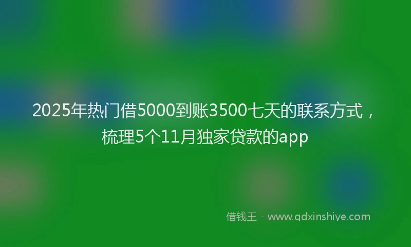 2025年热门借5000到账3500七天的联系方式，梳理5个11月独家贷款的app