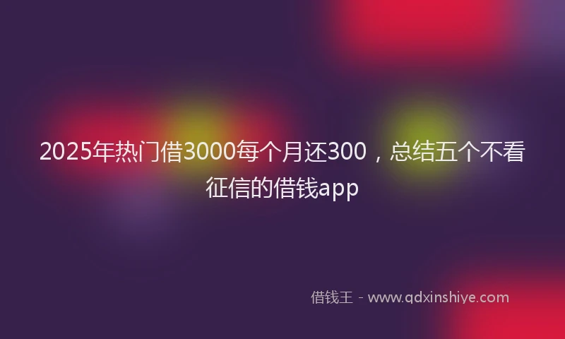 2025年热门借3000每个月还300，总结五个不看征信的借钱app