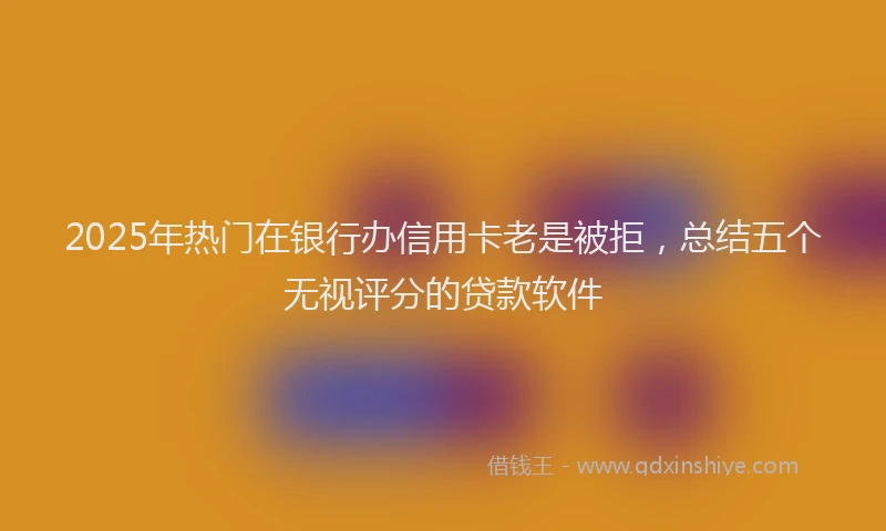 2025年热门在银行办信用卡老是被拒，总结五个无视评分的贷款软件