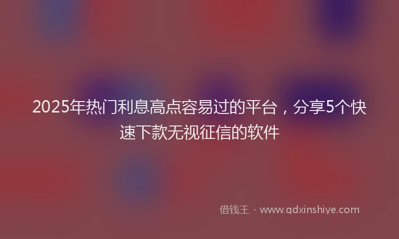 2025年热门利息高点容易过的平台，分享5个快速下款无视征信的软件