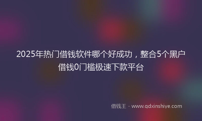 2025年热门借钱软件哪个好成功，整合5个黑户借钱0门槛极速下款平台