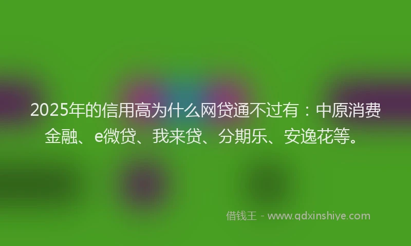 2025年的信用高为什么网贷通不过有：中原消费金融、e微贷、我来贷、分期乐、安逸花等。