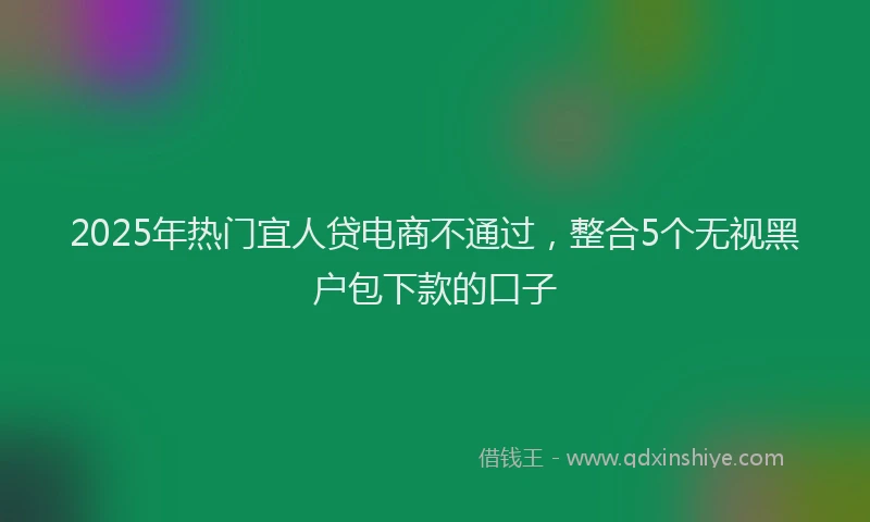 2025年热门宜人贷电商不通过，整合5个无视黑户包下款的口子