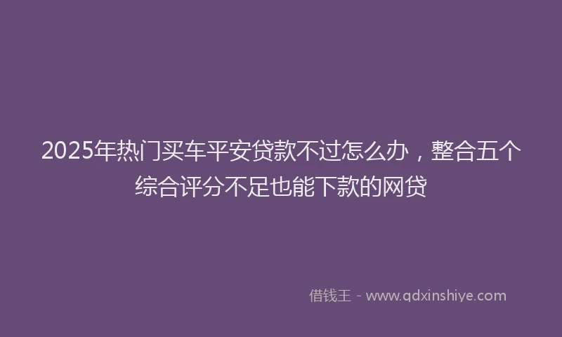 2025年热门买车平安贷款不过怎么办，整合五个综合评分不足也能下款的网贷