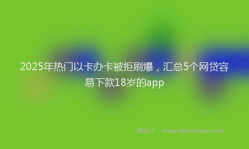 2025年热门以卡办卡被拒刷爆，汇总5个网贷容易下款18岁的app