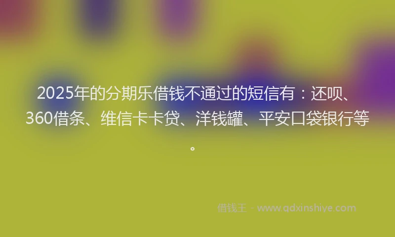 2025年的分期乐借钱不通过的短信有：还呗、360借条、维信卡卡贷、洋钱罐、平安口袋银行等。