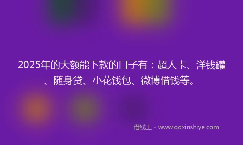 2025年的大额能下款的口子有：超人卡、洋钱罐、随身贷、小花钱包、微博借钱等。