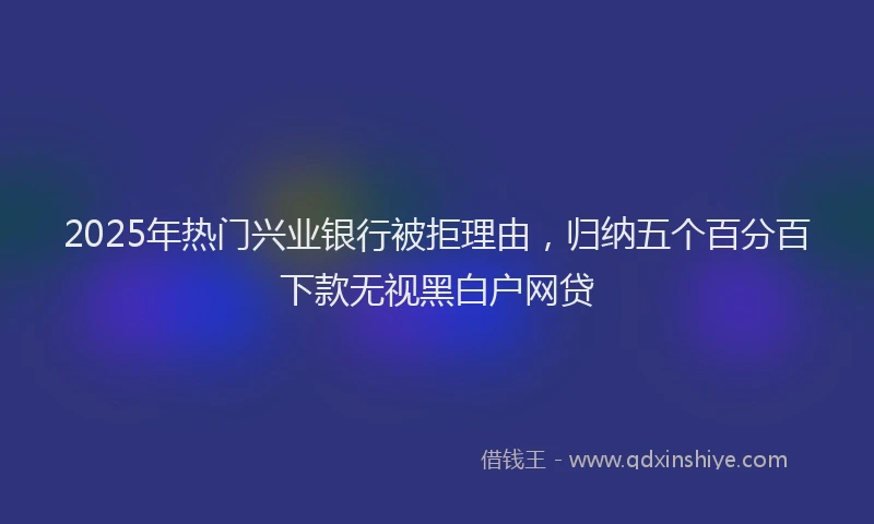 2025年热门兴业银行被拒理由，归纳五个百分百下款无视黑白户网贷