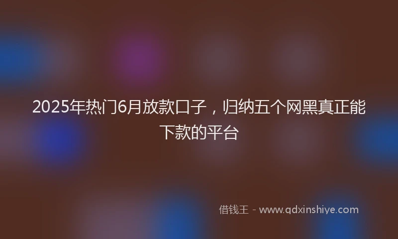 2025年热门6月放款口子，归纳五个网黑真正能下款的平台