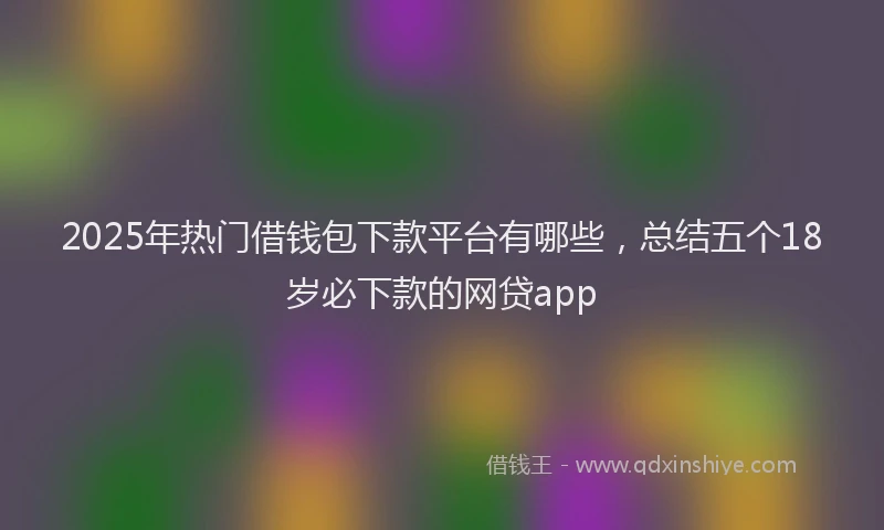 2025年热门借钱包下款平台有哪些，总结五个18岁必下款的网贷app