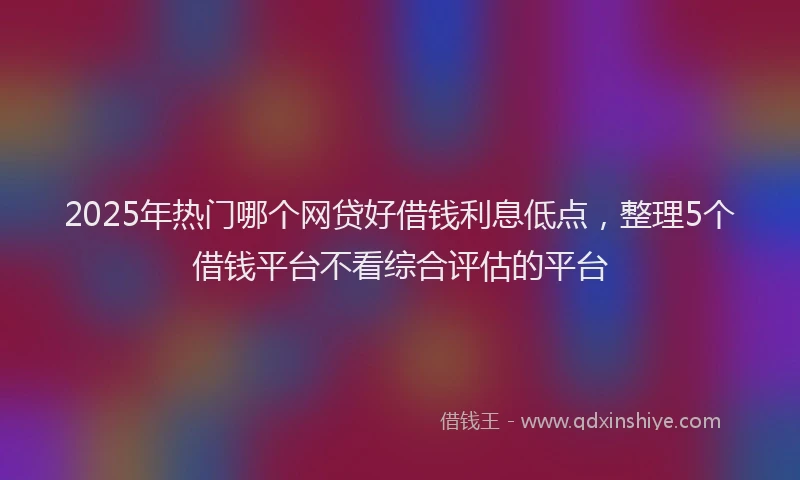2025年热门哪个网贷好借钱利息低点，整理5个借钱平台不看综合评估的平台