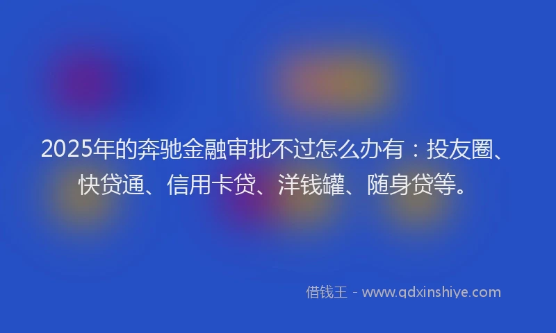 2025年的奔驰金融审批不过怎么办有：投友圈、快贷通、信用卡贷、洋钱罐、随身贷等。