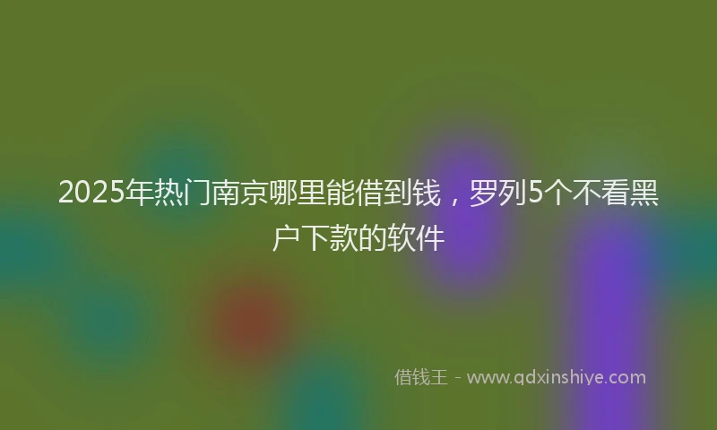 2025年热门南京哪里能借到钱，罗列5个不看黑户下款的软件