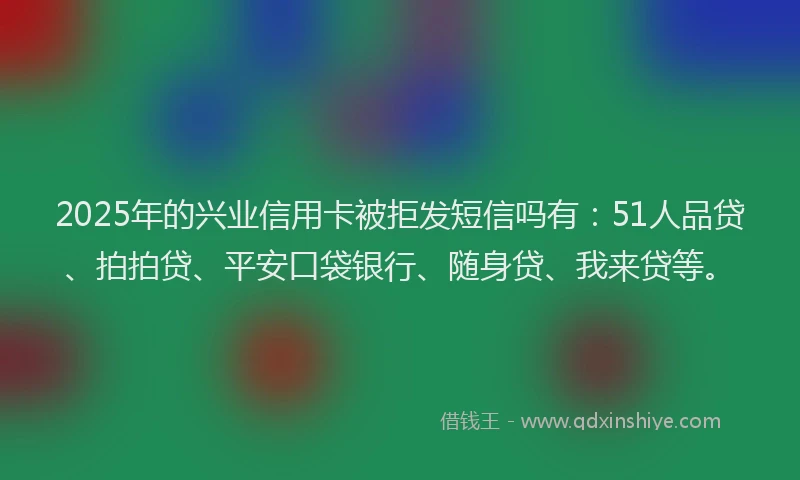 2025年的兴业信用卡被拒发短信吗有：51人品贷、拍拍贷、平安口袋银行、随身贷、我来贷等。
