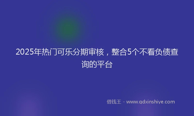 2025年热门可乐分期审核，整合5个不看负债查询的平台