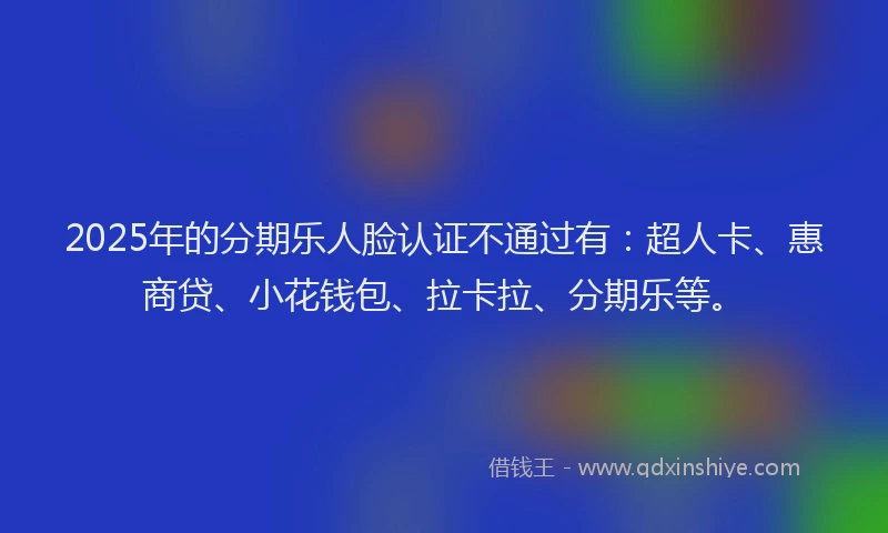 2025年的分期乐人脸认证不通过有：超人卡、惠商贷、小花钱包、拉卡拉、分期乐等。