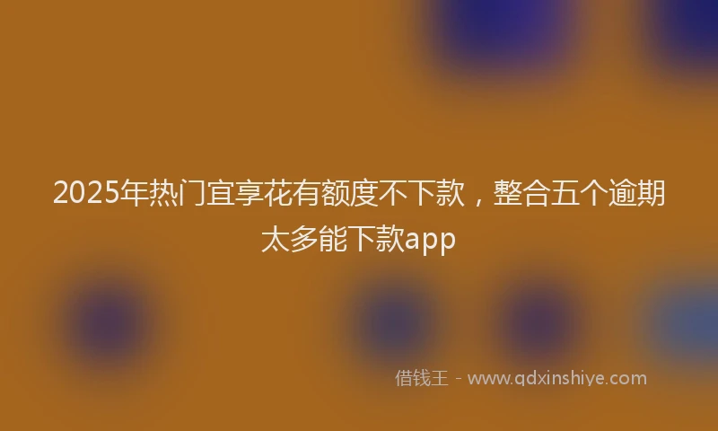 2025年热门宜享花有额度不下款，整合五个逾期太多能下款app