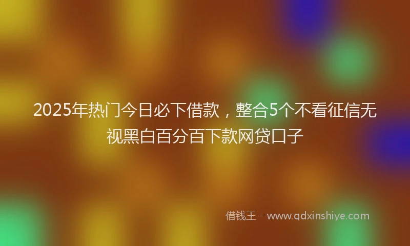 2025年热门今日必下借款，整合5个不看征信无视黑白百分百下款网贷口子