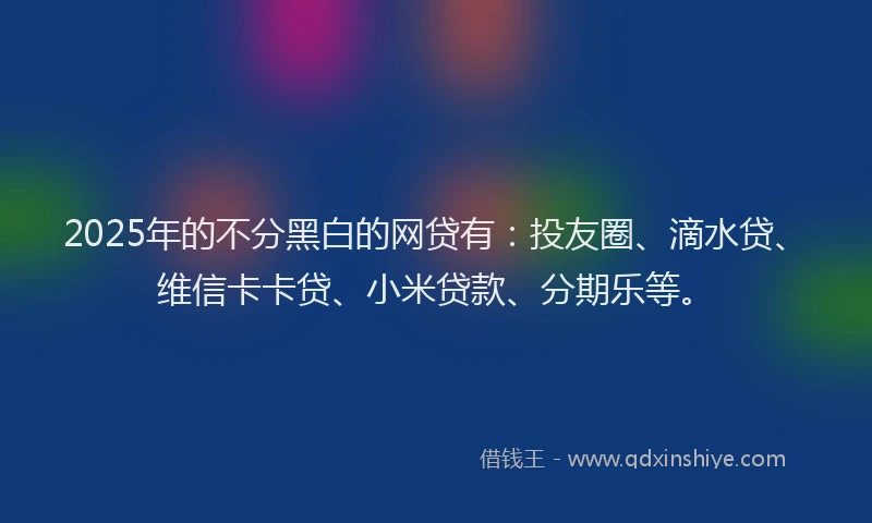 2025年的不分黑白的网贷有：投友圈、滴水贷、维信卡卡贷、小米贷款、分期乐等。