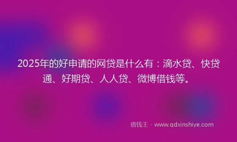 2025年的好申请的网贷是什么有：滴水贷、快贷通、好期贷、人人贷、微博借钱等。