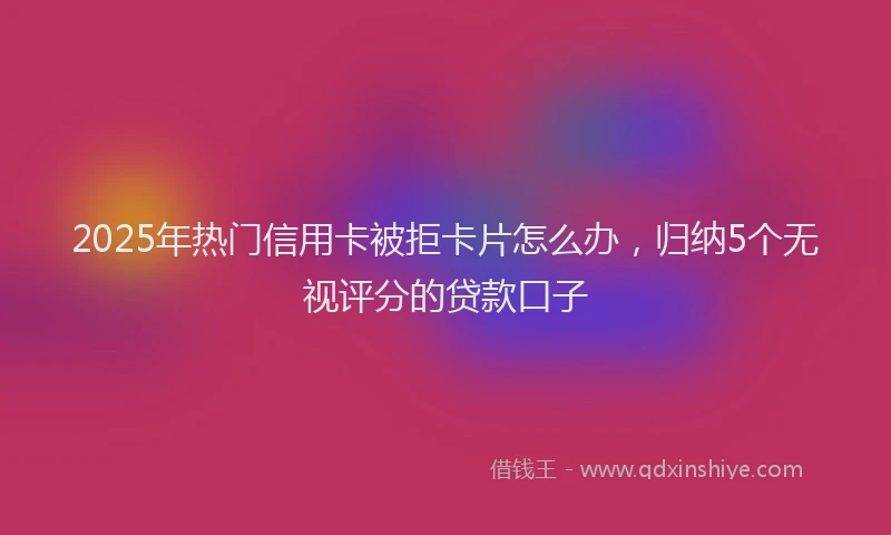2025年热门信用卡被拒卡片怎么办，归纳5个无视评分的贷款口子
