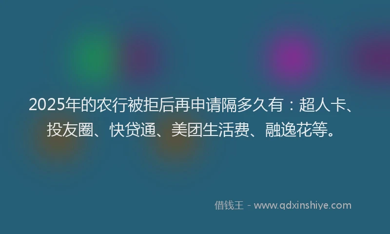 2025年的农行被拒后再申请隔多久有：超人卡、投友圈、快贷通、美团生活费、融逸花等。