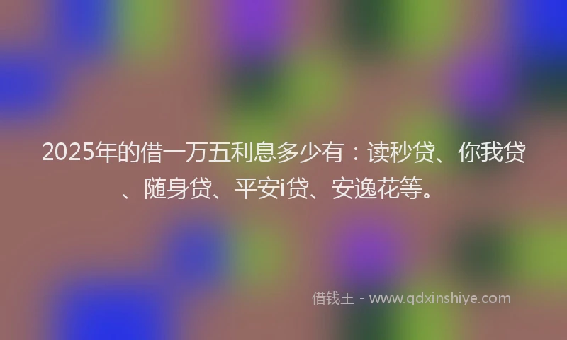 2025年的借一万五利息多少有：读秒贷、你我贷、随身贷、平安i贷、安逸花等。