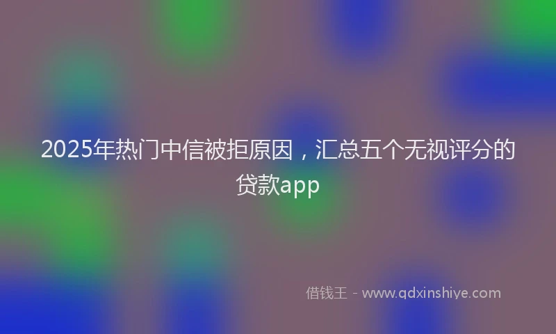 2025年热门中信被拒原因，汇总五个无视评分的贷款app
