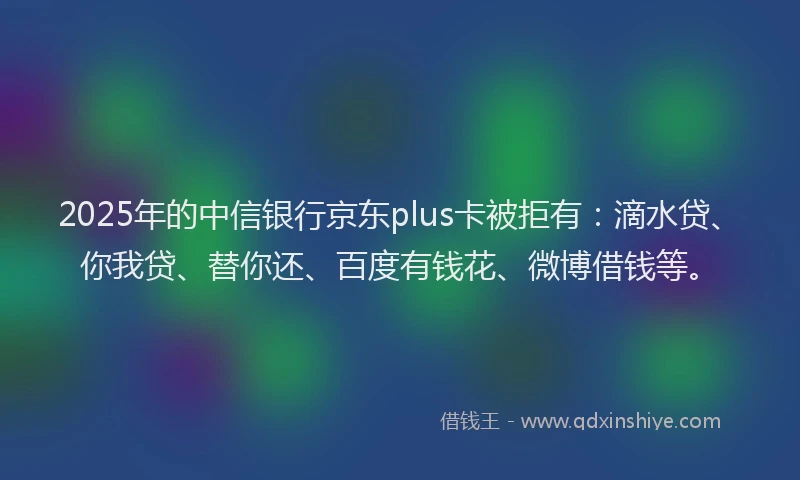 2025年的中信银行京东plus卡被拒有：滴水贷、你我贷、替你还、百度有钱花、微博借钱等。