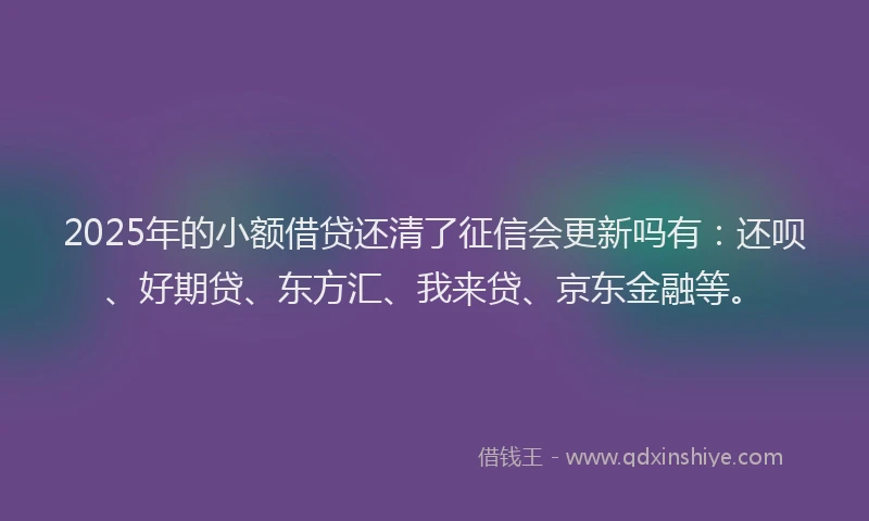 2025年的小额借贷还清了征信会更新吗有：还呗、好期贷、东方汇、我来贷、京东金融等。