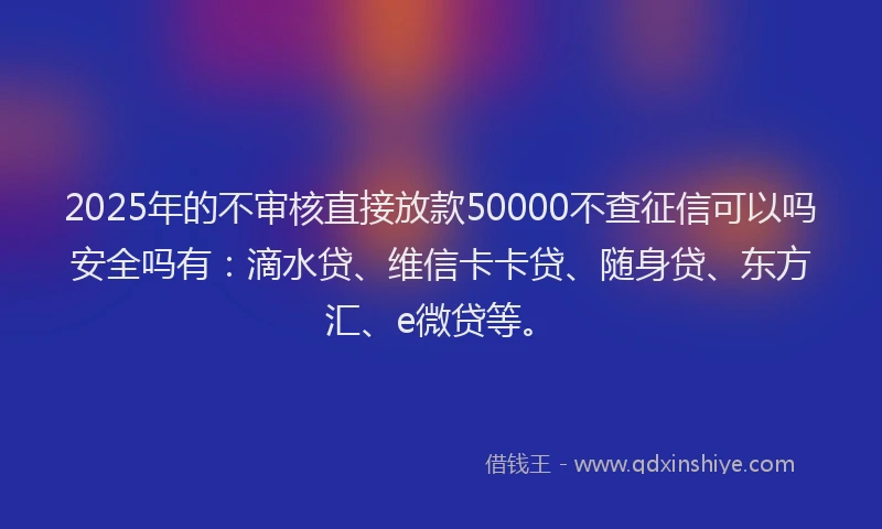 2025年的不审核直接放款50000不查征信可以吗安全吗有：滴水贷、维信卡卡贷、随身贷、东方汇、e微贷等。