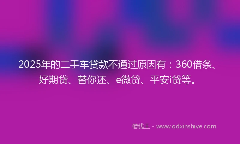 2025年的二手车贷款不通过原因有：360借条、好期贷、替你还、e微贷、平安i贷等。