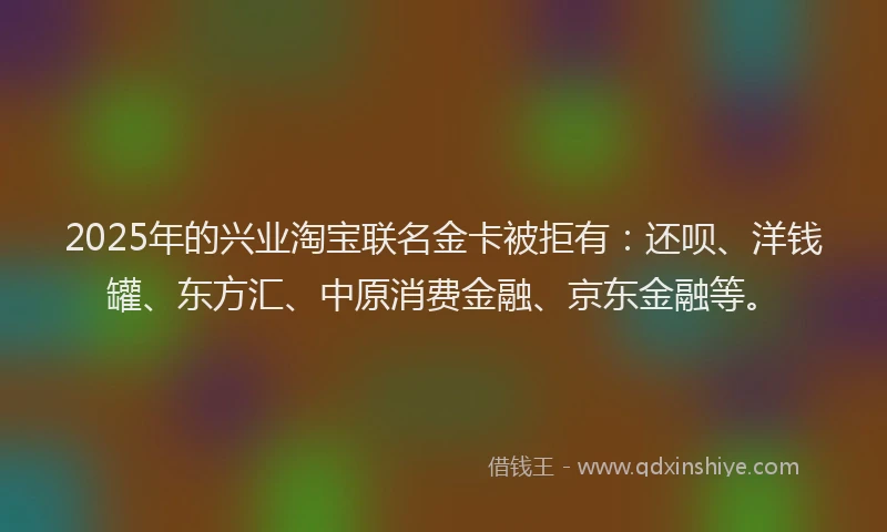 2025年的兴业淘宝联名金卡被拒有：还呗、洋钱罐、东方汇、中原消费金融、京东金融等。